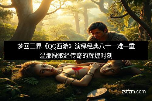 梦回三界《QQ西游》演绎经典八十一难—重温那段取经传奇的辉煌时刻
