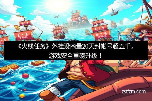 《火线任务》外挂没商量20天封帐号超五千，游戏安全重磅升级！